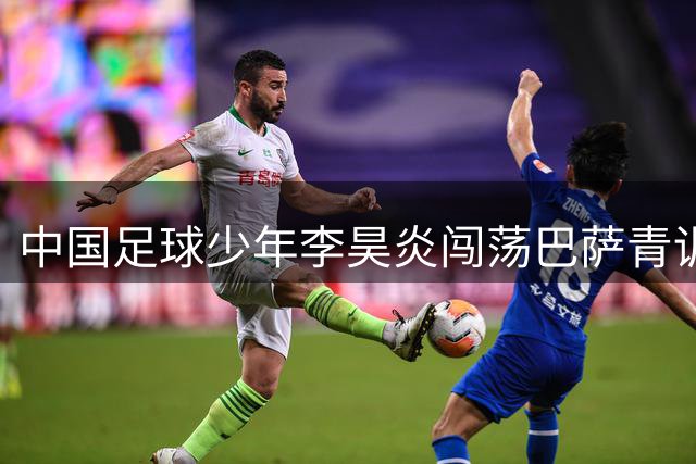 中国足球少年李昊炎闯荡巴萨青训，逐梦之路任重道远